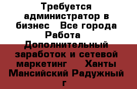 Требуется администратор в бизнес - Все города Работа » Дополнительный заработок и сетевой маркетинг   . Ханты-Мансийский,Радужный г.